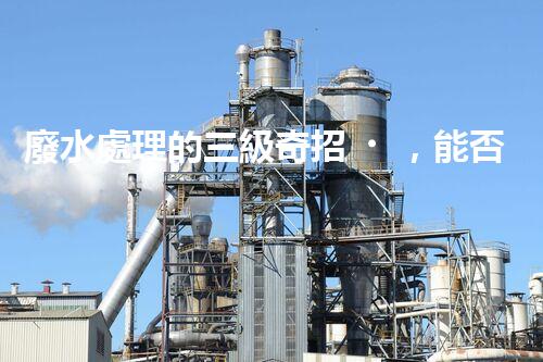廢水處理的三級奇招，能否解決環(huán)境難題？